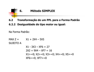 6.2 Transformação de um PPL para a Forma Padrão
6.2.2 Desigualdade do tipo maior ou igual:
Na Forma Padrão:
6. Método SIMPLEX
MAX Z = X1 + 2X4 – 5X5
SUJEITO A
X1 - 3X3 – XF6 = 27
2X2 + 9X4 – XF7 = 16
X1>=0; X2>=0; X3>=0; X4>=0; X5>=0
XF6>=0; XF7>=0
 