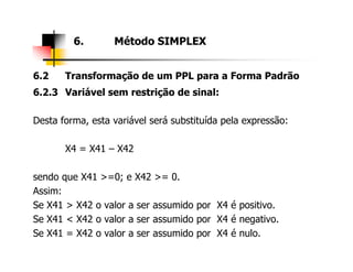 6.2 Transformação de um PPL para a Forma Padrão
6.2.3 Variável sem restrição de sinal:
Desta forma, esta variável será substituída pela expressão:
6. Método SIMPLEX
X4 = X41 – X42
sendo que X41 >=0; e X42 >= 0.
Assim:
Se X41 > X42 o valor a ser assumido por X4 é positivo.
Se X41 < X42 o valor a ser assumido por X4 é negativo.
Se X41 = X42 o valor a ser assumido por X4 é nulo.
 
