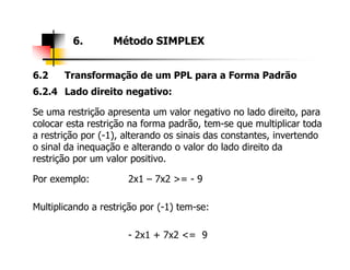 6.2 Transformação de um PPL para a Forma Padrão
6.2.4 Lado direito negativo:
Se uma restrição apresenta um valor negativo no lado direito, para
colocar esta restrição na forma padrão, tem-se que multiplicar toda
a restrição por (-1), alterando os sinais das constantes, invertendo
6. Método SIMPLEX
a restrição por (-1), alterando os sinais das constantes, invertendo
o sinal da inequação e alterando o valor do lado direito da
restrição por um valor positivo.
Por exemplo: 2x1 – 7x2 >= - 9
Multiplicando a restrição por (-1) tem-se:
- 2x1 + 7x2 <= 9
 