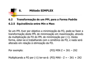 6.2 Transformação de um PPL para a Forma Padrão
6.2.5 Equivalência entre Min e Max:
Se um PPL tiver por objetivo a minimização da FO, pode-se fazer a
transformação deste PPL de minimização em maximização, através
6. Método SIMPLEX
transformação deste PPL de minimização em maximização, através
da multiplicação da FO do PPL de minimização por (-1). Desta
forma, estar-se-á trabalhando com o simétrico da FO, e nada será
alterado em relação à otimização da FO.
Por exemplo: (FO) MIN Z = 3X1 – 2X2
Multiplicando a FO por (-1) ter-se-á: (FO) MAX - Z = - 3X1 + 2X2
 