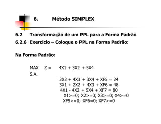 6.2 Transformação de um PPL para a Forma Padrão
6.2.6 Exercício – Coloque o PPL na Forma Padrão:
Na Forma Padrão:
6. Método SIMPLEX
MAX Z = 4X1 + 3X2 + 5X4
S.A.
2X2 + 4X3 + 3X4 + XF5 = 24
3X1 + 2X2 + 4X3 + XF6 = 48
4X1 - 4X2 + 5X4 + XF7 = 80
X1>=0; X2>=0; X3>=0; X4>=0
XF5>=0; XF6=0; XF7>=0
 