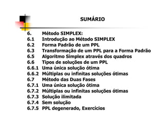 SUMÁRIO
6. Método SIMPLEX:
6.1 Introdução ao Método SIMPLEX
6.2 Forma Padrão de um PPL
6.3 Transformação de um PPL para a Forma Padrão
6.5 Algoritmo Simplex através dos quadros
6.6 Tipos de soluções de um PPL6.6 Tipos de soluções de um PPL
6.6.1 Uma única solução ótima
6.6.2 Múltiplas ou infinitas soluções ótimas
6.7 Método das Duas Fases
6.7.1 Uma única solução ótima
6.7.2 Múltiplas ou infinitas soluções ótimas
6.7.3 Solução ilimitada
6.7.4 Sem solução
6.7.5 PPL degenerado, Exercícios
 