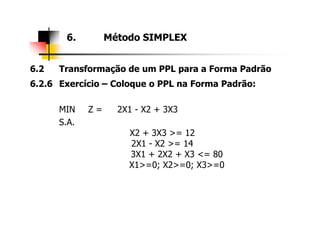 6.2 Transformação de um PPL para a Forma Padrão
6.2.6 Exercício – Coloque o PPL na Forma Padrão:
MIN Z = 2X1 - X2 + 3X3
S.A.
6. Método SIMPLEX
S.A.
X2 + 3X3 >= 12
2X1 - X2 >= 14
3X1 + 2X2 + X3 <= 80
X1>=0; X2>=0; X3>=0
 