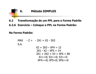 6.2 Transformação de um PPL para a Forma Padrão
6.2.6 Exercício – Coloque o PPL na Forma Padrão:
Na Forma Padrão:
6. Método SIMPLEX
MAX - Z = - 2X1 + X2 - 3X3
S.A.
X2 + 3X3 – XF4 = 12
2X1 - X2 – XF5 = 14
3X1 + 2X2 + X3 + XF6 = 80
X1>=0; X2>=0; X3>=0
XF4>=0; XF5=0; XF6>=0
 