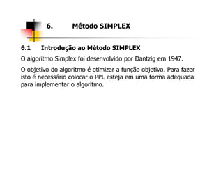 6.1 Introdução ao Método SIMPLEX
O algoritmo Simplex foi desenvolvido por Dantzig em 1947.
O objetivo do algoritmo é otimizar a função objetivo. Para fazer
isto é necessário colocar o PPL esteja em uma forma adequada
para implementar o algoritmo.
6. Método SIMPLEX
para implementar o algoritmo.
 