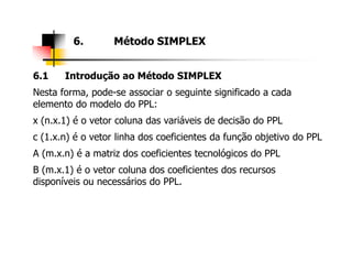 6.1 Introdução ao Método SIMPLEX
Nesta forma, pode-se associar o seguinte significado a cada
elemento do modelo do PPL:
x (n.x.1) é o vetor coluna das variáveis de decisão do PPL
c (1.x.n) é o vetor linha dos coeficientes da função objetivo do PPL
6. Método SIMPLEX
c (1.x.n) é o vetor linha dos coeficientes da função objetivo do PPL
A (m.x.n) é a matriz dos coeficientes tecnológicos do PPL
B (m.x.1) é o vetor coluna dos coeficientes dos recursos
disponíveis ou necessários do PPL.
 