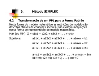 6.2 Transformação de um PPL para a Forma Padrão
Nesta forma do modelo matemático as restrições do modelo são
descritas através de equações lineares. Não existem inequações
nesta forma de representação do modelo matemático.
Max (ou Min) Z = c1x1 + c2x2 + c3x3 + . . . + cnxn
Sujeito a: a11x1 + a12x2 + a13x3 + . . . + a1nxn = b1
6. Método SIMPLEX
Sujeito a: a11x1 + a12x2 + a13x3 + . . . + a1nxn = b1
a21x1 + a22x2 + a23x3 + . . . + a2nxn = b2
a31x1 + a32x2 + a33x3 + . . . + a3nxn = b3
. . .
amx1 + am2x2 + am3x3 + . . . + amnxn = bm
x1>=0; x2>=0; x3>=0; . . . ; xn>=0
 