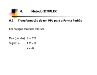 6.2 Transformação de um PPL para a Forma Padrão
Em notação matricial tem-se:
Max (ou Min) Z = C.X
6. Método SIMPLEX
Max (ou Min) Z = C.X
Sujeito a: A.X = B
X>=0
 