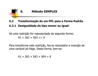 6.2 Transformação de um PPL para a Forma Padrão
6.2.1 Desigualdade do tipo menor ou igual:
Se uma restrição for representada da seguinte forma:
X1 + 3X2 + 5X3 <= 9
6. Método SIMPLEX
X1 + 3X2 + 5X3 <= 9
Para transforma esta restrição, faz-se necessário a inserção de
uma variável de folga. Desta forma, tem-se:
X1 + 3X2 + 5X3 + XF4 = 9
 