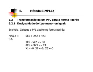 6.2 Transformação de um PPL para a Forma Padrão
6.2.1 Desigualdade do tipo menor ou igual:
Exemplo. Coloque o PPL abaixo na forma padrão:
MAX Z = 6X1 + 2X2 + 4X3
6. Método SIMPLEX
MAX Z = 6X1 + 2X2 + 4X3
S.A.
3X1 - 5X2 <= 31
8X1 + 9X3 <= 29
X1>=0; X2>=0; X3>=0
 