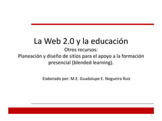 La Web 2.0 y la educaciónOtros recursos:Planeación y diseño de sitios para el apoyo a la formación presencial (blendedlearning). Elaborado por: M.E. Guadalupe E. Nogueira Ruiz  1 