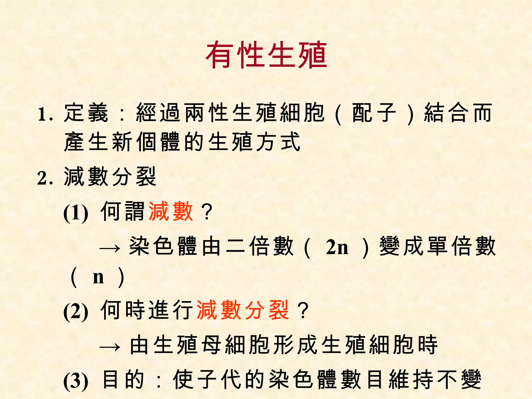 有性生殖 定義：經過兩性生殖細胞（配子）結合而產生新個體的生殖方式 減數分裂 (1)  何謂 減數 ？  -> 染色體由二倍數（ 2n ）變成單倍數（ n ） (2)  何時進行 減數分裂 ？  -> 由生殖母細胞形成生殖細胞時 (3)  目的：使子代的染色體數目維持不變 