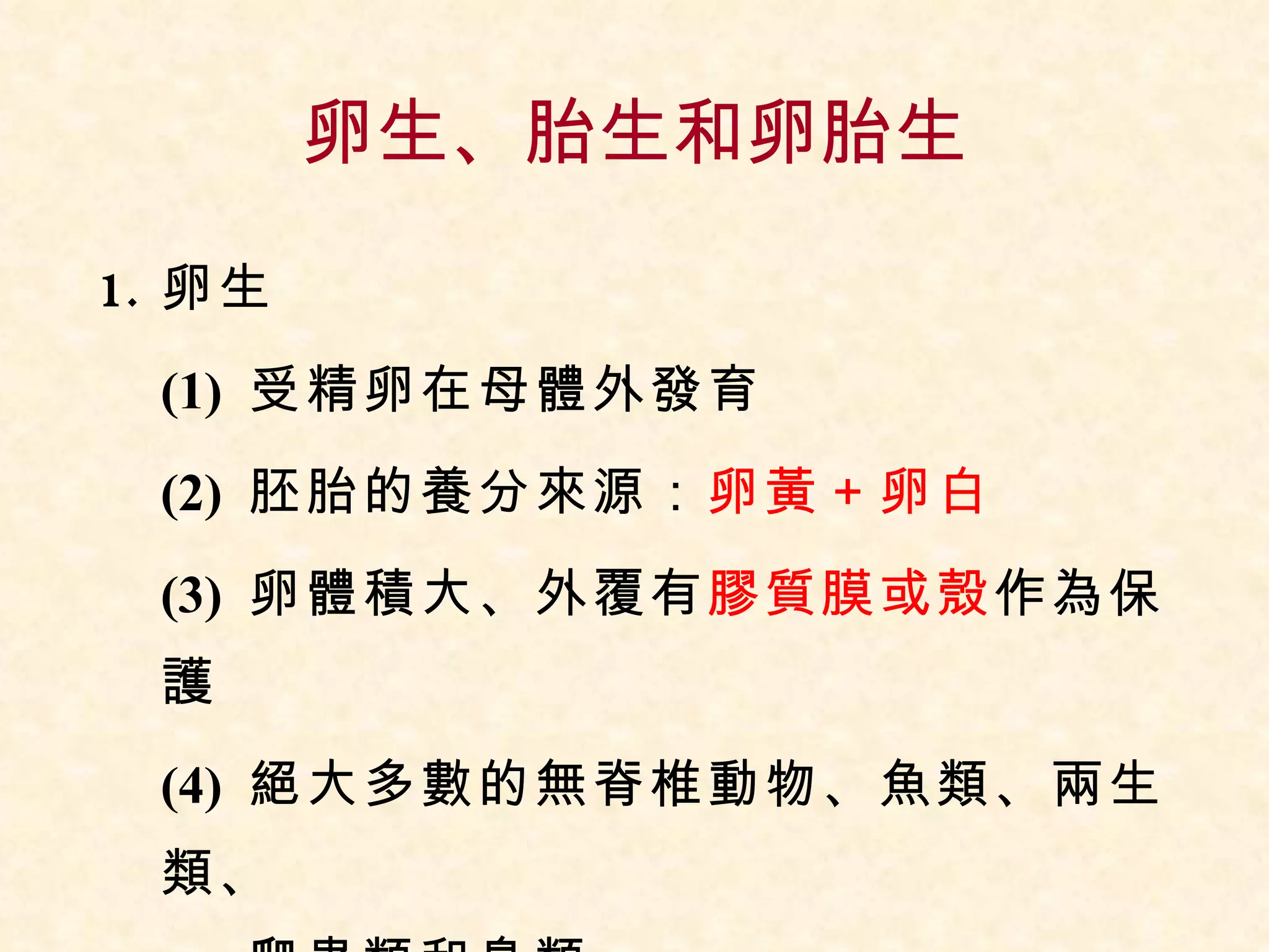 卵生、胎生和卵胎生 卵生 (1)  受精卵在母體外發育 (2)  胚胎的養分來源： 卵黃＋卵白 (3)  卵體積大、外覆有 膠質膜或殼 作為保護 (4)  絕大多數的無脊椎動物、魚類、兩生類、  爬蟲類和鳥類 