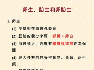 卵生、胎生和卵胎生 卵生 (1)  受精卵在母體外發育 (2)  胚胎的養分來源： 卵黃＋卵白 (3)  卵體積大、外覆有 膠質膜或殼 作為保護 (4)  絕大多數的無脊椎動物、魚類、兩生類、  爬蟲類和鳥類 