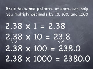 Basic facts and patterns of zeros can help
you multiply decimals by 10, 100, and 1000


2.38     x    1 = 2.38
2.38     x    10 = 23.8
2.38     x    100 = 238.0
2.38     x    1000 = 2380.0
 