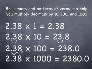 Basic facts and patterns of zeros can help
you multiply decimals by 10, 100, and 1000


2.38     x    1 = 2.38
2.38     x    10 = 23.8
2.38     x    100 = 238.0
2.38     x    1000 = 2380.0
 