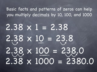 Basic facts and patterns of zeros can help
you multiply decimals by 10, 100, and 1000


2.38     x    1 = 2.38
2.38     x    10 = 23.8
2.38     x    100 = 238.0
2.38     x    1000 = 2380.0
 