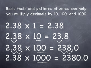 Basic facts and patterns of zeros can help
you multiply decimals by 10, 100, and 1000


2.38     x    1 = 2.38
2.38     x    10 = 23.8
2.38     x    100 = 238.0
2.38     x    1000 = 2380.0
 