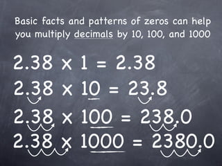 Basic facts and patterns of zeros can help
you multiply decimals by 10, 100, and 1000


2.38     x    1 = 2.38
2.38     x    10 = 23.8
2.38     x    100 = 238.0
2.38     x    1000 = 2380.0
 