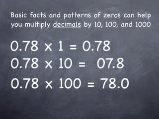 Basic facts and patterns of zeros can help
you multiply decimals by 10, 100, and 1000


0.78 x 1 = 0.78
0.78 x 10 = 07.8
0.78 x 100 = 78.0
 