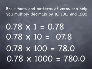 Basic facts and patterns of zeros can help
you multiply decimals by 10, 100, and 1000


0.78 x 1 = 0.78
0.78 x 10 = 07.8
0.78 x 100 = 78.0
0.78 x 1000 = 780.0
 