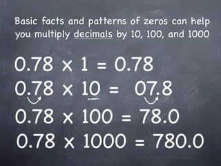 Basic facts and patterns of zeros can help
you multiply decimals by 10, 100, and 1000


0.78 x 1 = 0.78
0.78 x 10 = 07.8
0.78 x 100 = 78.0
0.78 x 1000 = 780.0
 