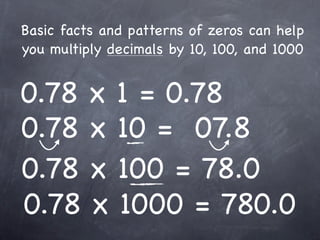Basic facts and patterns of zeros can help
you multiply decimals by 10, 100, and 1000


0.78 x 1 = 0.78
0.78 x 10 = 07.8
0.78 x 100 = 78.0
0.78 x 1000 = 780.0
 