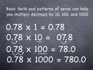 Basic facts and patterns of zeros can help
you multiply decimals by 10, 100, and 1000


0.78 x 1 = 0.78
0.78 x 10 = 07.8
0.78 x 100 = 78.0
0.78 x 1000 = 780.0
 