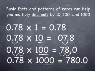 Basic facts and patterns of zeros can help
you multiply decimals by 10, 100, and 1000


0.78 x 1 = 0.78
0.78 x 10 = 07.8
0.78 x 100 = 78.0
0.78 x 1000 = 780.0
 