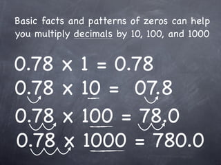 Basic facts and patterns of zeros can help
you multiply decimals by 10, 100, and 1000


0.78 x 1 = 0.78
0.78 x 10 = 07.8
0.78 x 100 = 78.0
0.78 x 1000 = 780.0
 