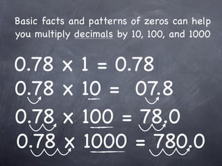 Basic facts and patterns of zeros can help
you multiply decimals by 10, 100, and 1000


0.78 x 1 = 0.78
0.78 x 10 = 07.8
0.78 x 100 = 78.0
0.78 x 1000 = 780.0
 