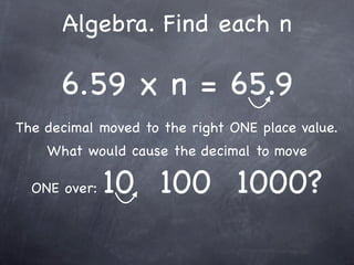 Algebra. Find each n

      6.59 x n = 65.9
The decimal moved to the right ONE place value.
    What would cause the decimal to move

  ONE over:   10 100 1000?
 