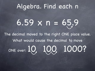 Algebra. Find each n

      6.59 x n = 65.9
The decimal moved to the right ONE place value.
    What would cause the decimal to move

  ONE over:   10 100 1000?
 