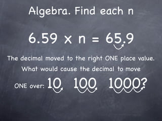 Algebra. Find each n

      6.59 x n = 65.9
The decimal moved to the right ONE place value.
    What would cause the decimal to move

  ONE over:   10 100 1000?
 