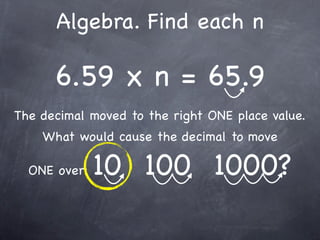 Algebra. Find each n

      6.59 x n = 65.9
The decimal moved to the right ONE place value.
    What would cause the decimal to move

  ONE over:   10 100 1000?
 