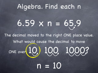 Algebra. Find each n

      6.59 x n = 65.9
The decimal moved to the right ONE place value.
    What would cause the decimal to move

  ONE over:   10 100 1000?
                n = 10
 