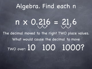 Algebra. Find each n

      n x 0.216 = 21.6
The decimal moved to the right TWO place values.
     What would cause the decimal to move

  TWO over:   10 100 1000?
 