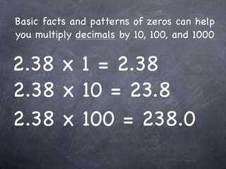 Basic facts and patterns of zeros can help
you multiply decimals by 10, 100, and 1000


2.38 x 1 = 2.38
2.38 x 10 = 23.8
2.38 x 100 = 238.0
 