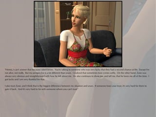 "Honey, I can't answer that because I don't know. You're talking to someone who was very lucky that they had a second chance at life. Except I'm
not alive, not really. But my perspective is a lot different than yours. I realized that sometimes love comes softly. On the other hand, Zane was
always very obvious and straightforward with how he felt about me. He also continues to show me, and tell me, that he loves me all of the time. I
got lucky and I am very thankful for that.

I also trust Zane, and I think that is the biggest difference between my situation and yours. If someone loses your trust, it's very hard for them to
gain it back. And it's very hard to be with someone whom you can't trust."
 