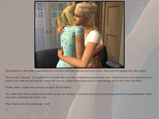 They chatted for a little while longer before Zane told them that Emily was due back from school. Karen and Tina hugged each other tightly.

"This was nice," Tina said. "I'm so glad that I was finally able to see the wonderful woman you've become. I know it doesn't mean much, but I'm so
proud of you. Both me and Zane are. Things will work out. I know this because you are a much stronger person than I have ever been."

"Thanks...Mom. I really hope I can see you again. Do you think..?"

"Yes, I think Zane will let you keep that necklace so you can visit again. And maybe next time you can bring a picture of my granddaughter? Both
Zane and I would really like to have one."

"Okay," Karen said with a small laugh. "I will."

***
 