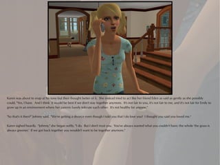Karen was about to snap at his tone but then thought better of it. She instead tried to act like her friend Eden as said as gently as she possibly
could, "Yes, I have. And I think it would be best if we don't stay together anymore. It's not fair to you, it's not fair to me, and it's not fair for Emily to
grow up in an environment where her parents barely tolerate each other. It's not healthy for anyone."

"So that's it then?" Johnny said. "We're getting a divorce even though I told you that I do love you? I thought you said you loved me."

Karen sighed heavily. "Johnny," she began softly, "I do. But I don't trust you. You've always wanted what you couldn't have; the whole 'the grass is
always greener.' If we got back together you wouldn't want to be together anymore."
 