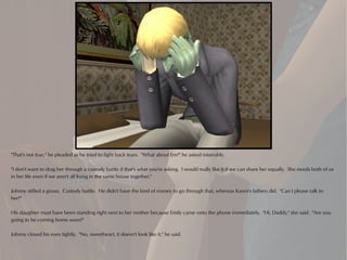 "That's not true," he pleaded as he tried to fight back tears. "What about Em?" he asked miserably.

"I don't want to drag her through a custody battle if that's what you're asking. I would really like it if we can share her equally. She needs both of us
in her life even if we aren't all living in the same house together."

Johnny stifled a groan. Custody battle. He didn't have the kind of money to go through that, whereas Karen's fathers did. "Can I please talk to
her?"

His daughter must have been standing right next to her mother because Emily came onto the phone immediately. "Hi, Daddy," she said. "Are you
going to be coming home soon?"

Johnny closed his eyes tightly. "No, sweetheart, it doesn't look like it," he said.
 