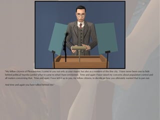 "My fellow citizens of Pleasantview: I come to you not only as your mayor, but also as a resident of this fine city. I have never been one to hide
behind political 'mumbo jumbo' when it came to what I have envisioned. Time and again I have raised my concerns about population control and
all matters concerning that. Time and again I have left it up to you, my fellow citizens, to decide on how you ultimately wanted that to pan out.

And time and again you have rallied behind me."
 