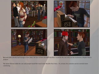 Because Eden already had enough on her plate, the two of them decided that Rhys would be the one who ran the businesses, despite Mary's
protests.

The stores thrived under his care and people found him much more likeable than Mary. Or, at least, his customer service seemed more
convincing.
 