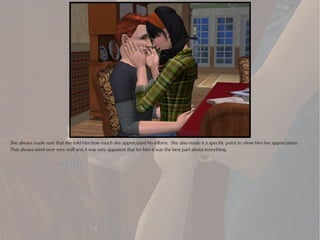 She always made sure that she told him how much she appreciated his efforts. She also made it a specific point to show him her appreciation.
That always went over very well and it was very apparent that for him it was the best part about everything.
 