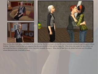 Mary, on the other hand, grew more bitter as the time went by. For the most part, she had the look of someone moving through the paces without
thinking. However, it had become very apparent that she was resentful of Eden and her happy life. Often times, she sought the two of them out
and would find them in whatever private corner they were invariably kissing in. When she did find them, she always had some sort of scathing
remark directed at one, if not both, of them.
 