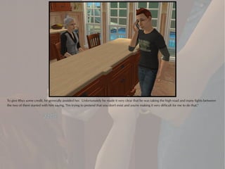 To give Rhys some credit, he generally avoided her. Unfortunately he made it very clear that he was taking the high road and many fights between
the two of them started with him saying, "I'm trying to pretend that you don't exist and you're making it very difficult for me to do that."
 