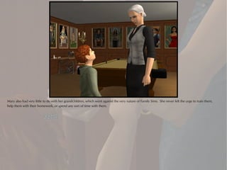 Mary also had very little to do with her grandchildren, which went against the very nature of Family Sims. She never felt the urge to train them,
help them with their homework, or spend any sort of time with them.
 