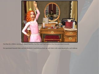 Not that the children necessarily played favorites, but they each had a parent that they gravitated towards.

Erin gravitated towards Eden and she absolutely loved playing dress up with Eden's old costumes, jewelry, and makeup.
 