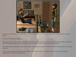 He sat up to cut Eden off before she said anything. "And before you even say it: no. It is not an option to leave the kids alone here with your
mother."

"I wasn't even thinking about suggesting it."

"Okay, good, because I'd rather suffer through being a virgin again, which I'm going to become after three months of going without I might like to
add, than leaving them alone with her. She'd make it a point to—what's so funny?" he asked as she burst out laughing.

"The thought of you becoming a born again virgin. Sweetie, I don't think that's possible. Not with you, Mr. Rhys Fitzhugh, the guy who's 'fucking
everywhere.'"

"Hey! I'm just saying that if it were possible that I'd soldier on like the brave soul I am. I'm taking one for the team!" he said with feigned
indignation, which only made her laugh harder.
 